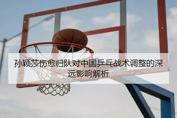 孙颖莎伤愈归队对中国乒乓战术调整的深远影响解析