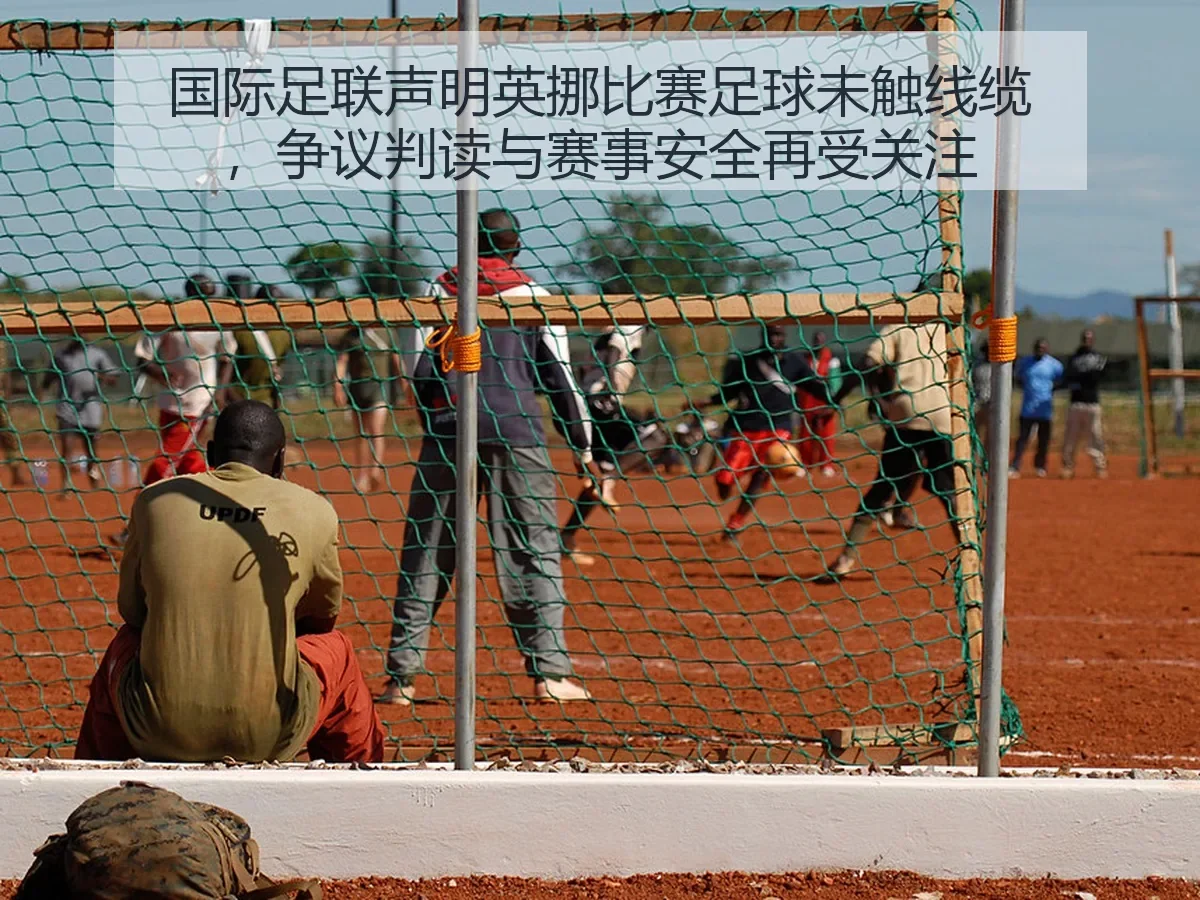 国际足联声明英挪比赛足球未触线缆,争议判读与赛事安全再受关注